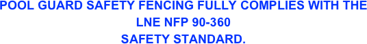 POOL GUARD SAFETY FENCING FULLY COMPLIES WITH THE 
LNE NFP 90-360
SAFETY STANDARD.